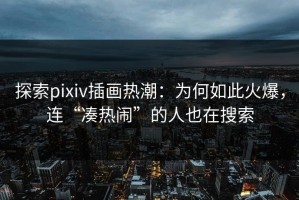探索pixiv插画热潮：为何如此火爆，连“凑热闹”的人也在搜索