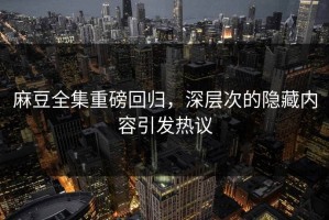 麻豆全集重磅回归，深层次的隐藏内容引发热议