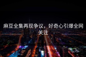 麻豆全集再现争议，好奇心引爆全网关注
