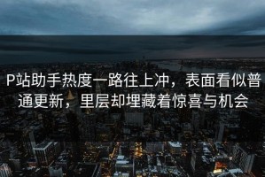 P站助手热度一路往上冲，表面看似普通更新，里层却埋藏着惊喜与机会