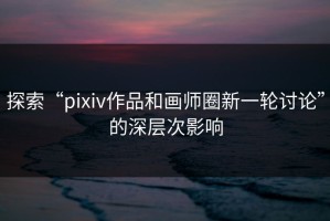 探索“pixiv作品和画师圈新一轮讨论”的深层次影响
