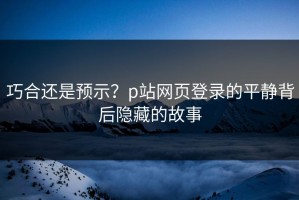 巧合还是预示？p站网页登录的平静背后隐藏的故事