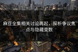 麻豆全集相关讨论再起，探析争议焦点与隐藏变数