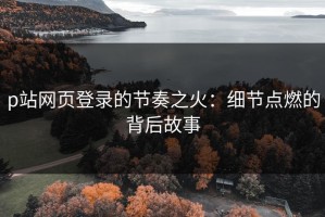 p站网页登录的节奏之火：细节点燃的背后故事