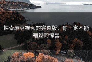 探索麻豆视频的完整版：你一定不能错过的惊喜