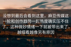 没想到最后会看到这里，麻豆传媒这一轮和创作趋势一起热度确实压不住了，这种微妙情绪一下就被带出来了，越细看越像另有原因