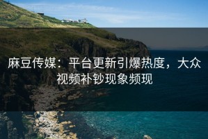 麻豆传媒：平台更新引爆热度，大众视频补钞现象频现