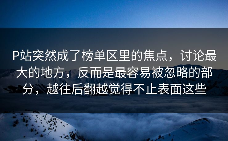 P站突然成了榜单区里的焦点，讨论最大的地方，反而是最容易被忽略的部分，越往后翻越觉得不止表面这些