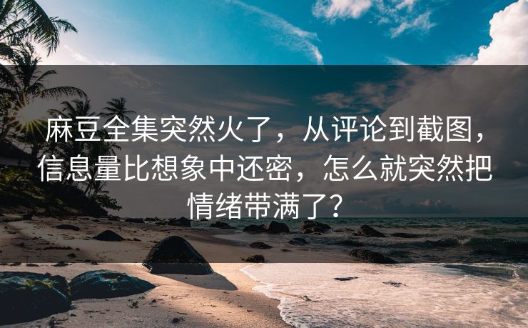 麻豆全集突然火了，从评论到截图，信息量比想象中还密，怎么就突然把情绪带满了？