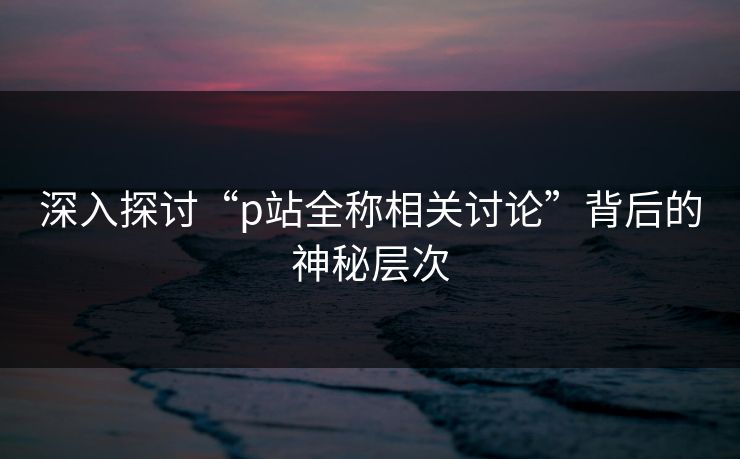 深入探讨“p站全称相关讨论”背后的神秘层次 深入探讨“p站全称相关讨论”背后的神秘层次
