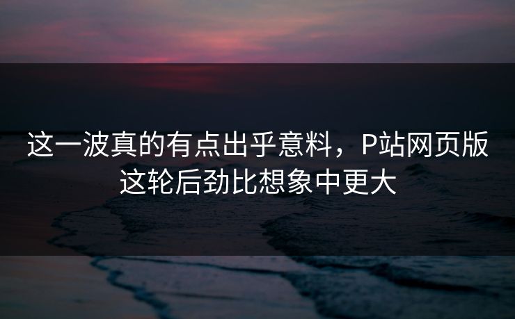 这一波真的有点出乎意料,P站网页版这轮后劲比想象中更大 这一波真的有点出乎意料,P站网页版这轮后劲比想象中更大