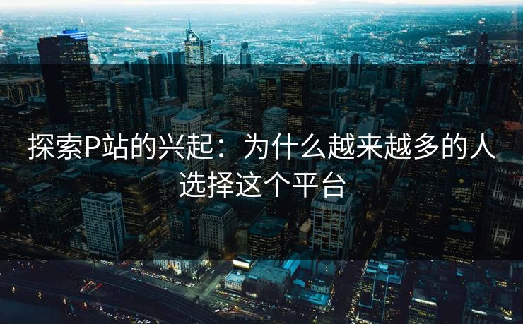 探索P站的兴起：为什么越来越多的人选择这个平台