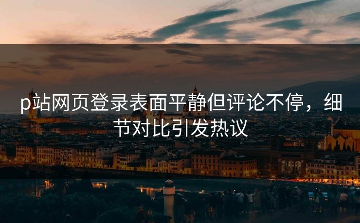 p站网页登录表面平静但评论不停，细节对比引发热议