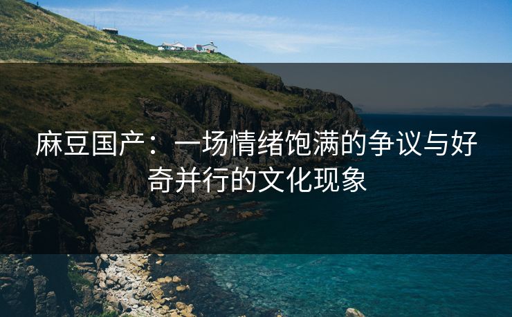 麻豆国产：一场情绪饱满的争议与好奇并行的文化现象