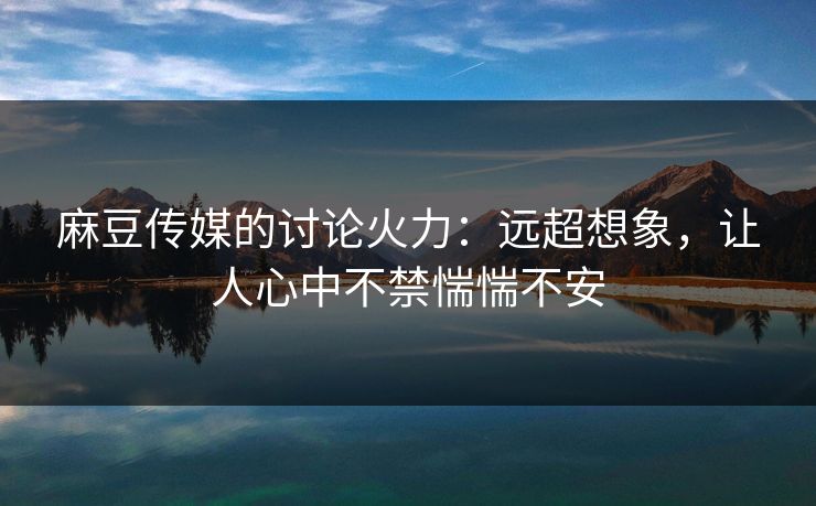 麻豆传媒的讨论火力：远超想象，让人心中不禁惴惴不安