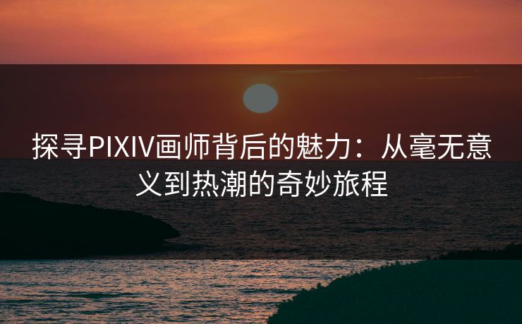 探寻PIXIV画师背后的魅力：从毫无意义到热潮的奇妙旅程