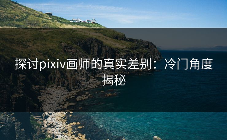 探讨pixiv画师的真实差别：冷门角度揭秘