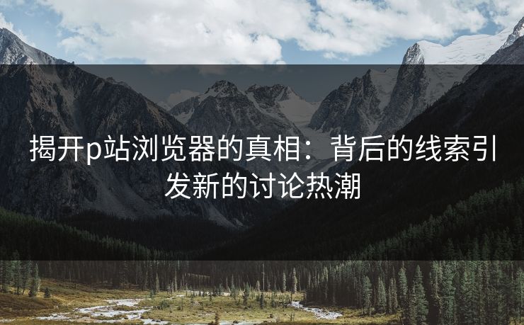 揭开p站浏览器的真相：背后的线索引发新的讨论热潮