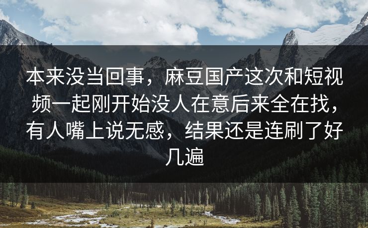 本来没当回事，麻豆国产这次和短视频一起刚开始没人在意后来全在找，有人嘴上说无感，结果还是连刷了好几遍