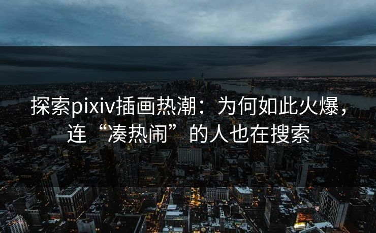 探索pixiv插画热潮：为何如此火爆，连“凑热闹”的人也在搜索