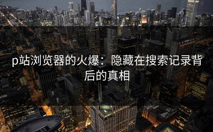 p站浏览器的火爆：隐藏在搜索记录背后的真相