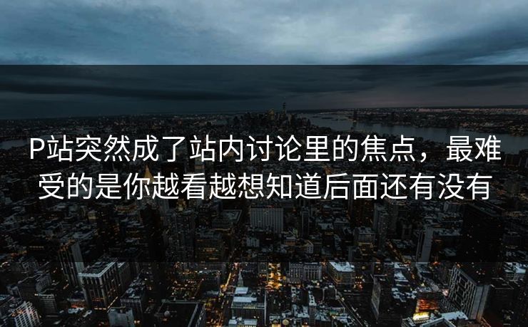 P站突然成了站内讨论里的焦点，最难受的是你越看越想知道后面还有没有