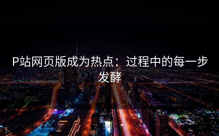 P站网页版成为热点:过程中的每一步发酵 P站网页版成为热点:过程中的每一步发酵