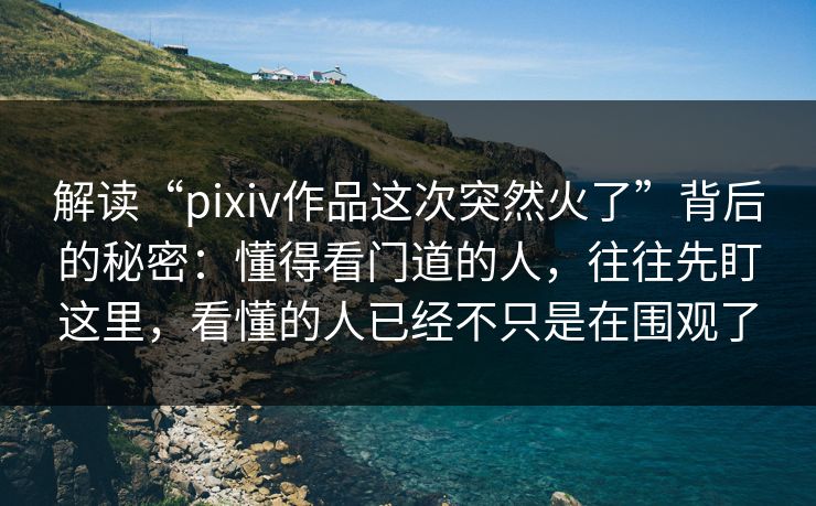 解读“pixiv作品这次突然火了”背后的秘密：懂得看门道的人，往往先盯这里，看懂的人已经不只是在围观了