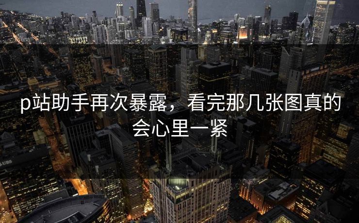 p站助手再次暴露,看完那几张图真的会心里一紧 p站助手再次暴露,看完那几张图真的会心里一紧