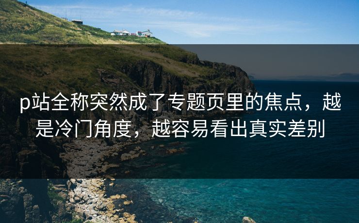p站全称突然成了专题页里的焦点，越是冷门角度，越容易看出真实差别