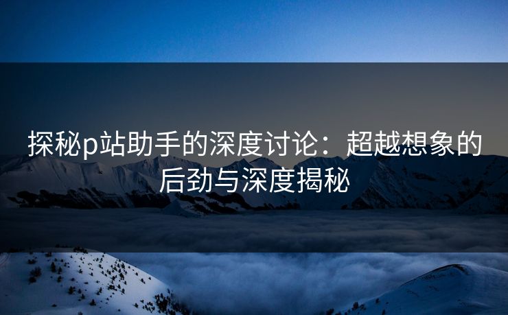 探秘p站助手的深度讨论：超越想象的后劲与深度揭秘