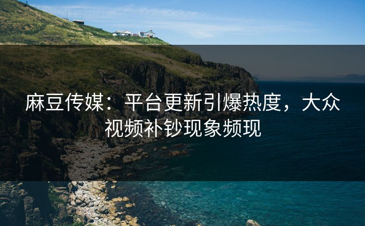 麻豆传媒：平台更新引爆热度，大众视频补钞现象频现