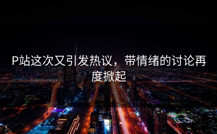 P站这次又引发热议,带情绪的讨论再度掀起 P站这次又引发热议,带情绪的讨论再度掀起