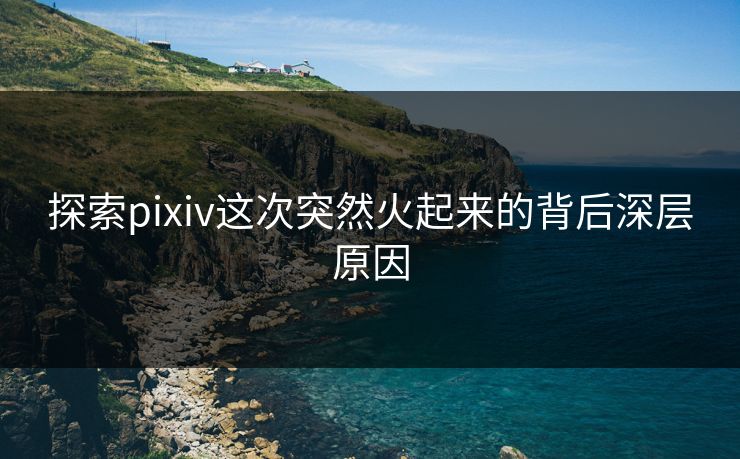 探索pixiv这次突然火起来的背后深层原因 探索pixiv这次突然火起来的背后深层原因