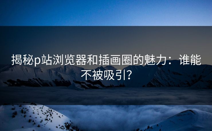 揭秘p站浏览器和插画圈的魅力:谁能不被吸引? 揭秘p站浏览器和插画圈的魅力:谁能不被吸引?