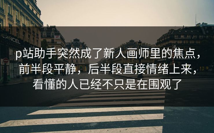 p站助手突然成了新人画师里的焦点，前半段平静，后半段直接情绪上来，看懂的人已经不只是在围观了