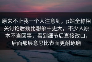 原来不止我一个人注意到，p站全称相关讨论后劲比想象中更大，不少人原本不当回事，看到细节后直接改口，后面那层意思比表面更耐琢磨