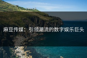 麻豆传媒：引领潮流的数字娱乐巨头