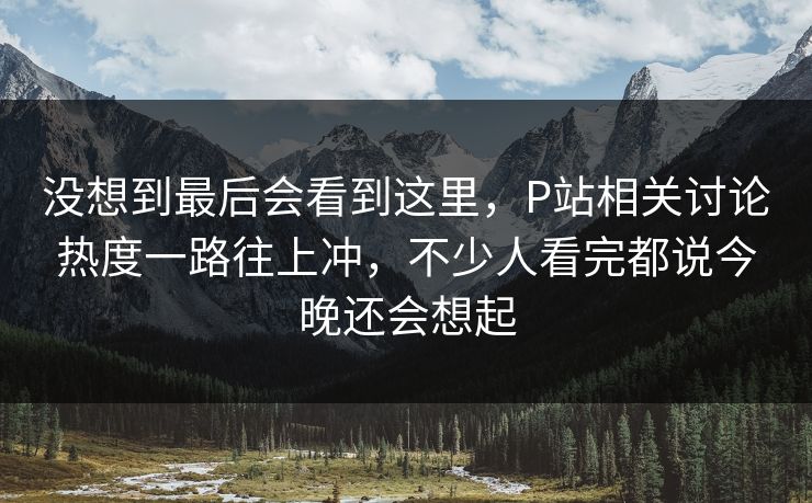 没想到最后会看到这里,P站相关讨论热度一路往上冲,不少人看完都说今晚还会想起 没想到最后会看到这里,P站相关讨论热度一路往上冲,不少人看完都说今晚还会想起