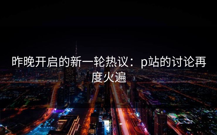 昨晚开启的新一轮热议:p站的讨论再度火遍 昨晚开启的新一轮热议:p站的讨论再度火遍