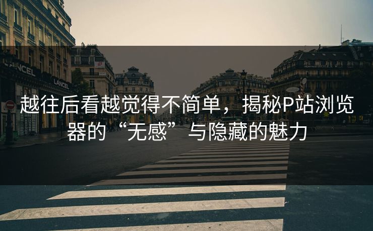 越往后看越觉得不简单，揭秘P站浏览器的“无感”与隐藏的魅力