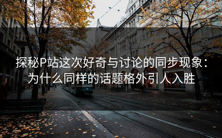探秘P站这次好奇与讨论的同步现象:为什么同样的话题格外引人入胜 探秘P站这次好奇与讨论的同步现象:为什么同样的话题格外引人入胜